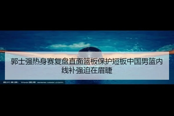 郭士强热身赛复盘直面篮板保护短板中国男篮内线补强迫在眉睫
